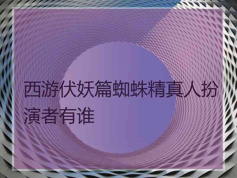 西游伏妖篇蜘蛛精真人扮演者有谁